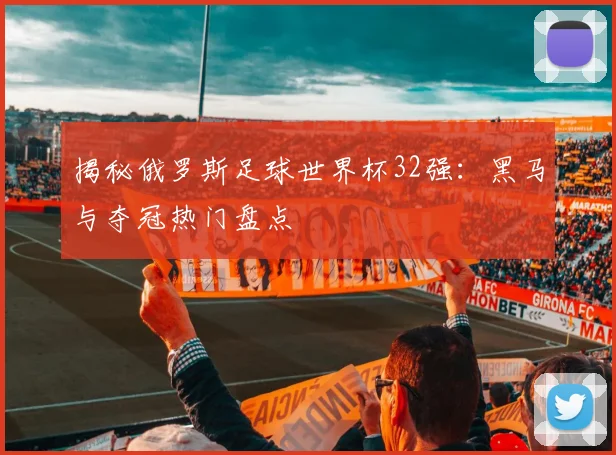 揭秘俄罗斯足球世界杯32强:黑马与夺冠热门盘点