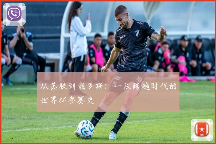 从苏联到俄罗斯：一段跨越时代的世界杯参赛史