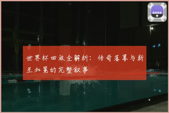 世界杯回放全解析：传奇落幕与新王加冕的完整叙事