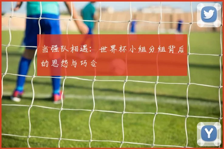 当强队相遇：世界杯小组分组背后的恩怨与巧合