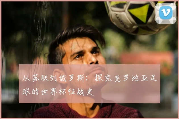 从苏联到俄罗斯：探究克罗地亚足球的世界杯征战史