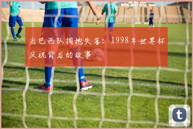 当巴西队拥抱失落：1998年世界杯庆祝背后的故事