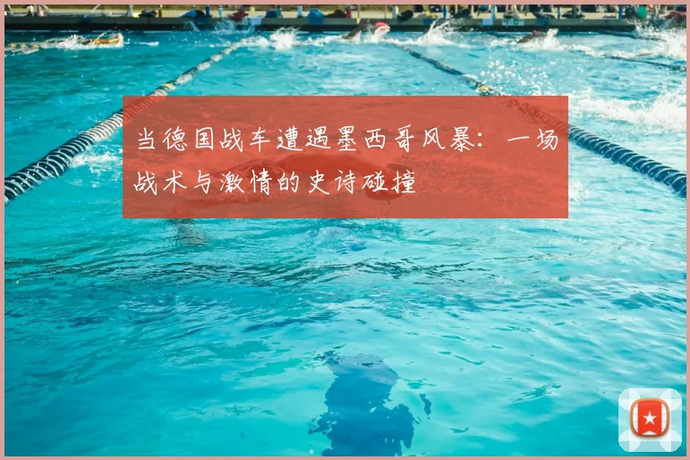 当德国战车遭遇墨西哥风暴：一场战术与激情的史诗碰撞