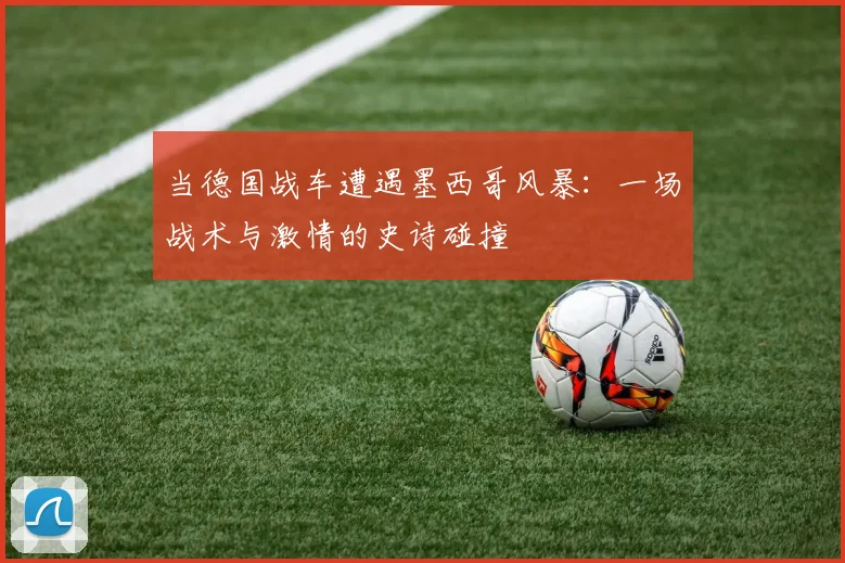当德国战车遭遇墨西哥风暴：一场战术与激情的史诗碰撞