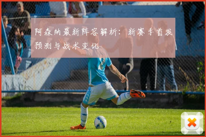 阿森纳最新阵容解析：新赛季首发预测与战术变化