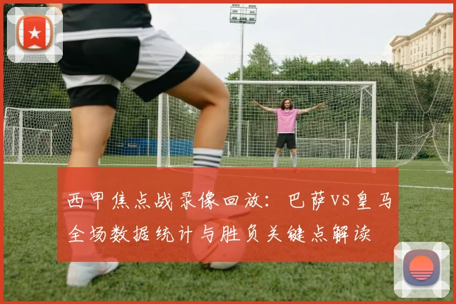 西甲焦点战录像回放：巴萨vs皇马全场数据统计与胜负关键点解读
