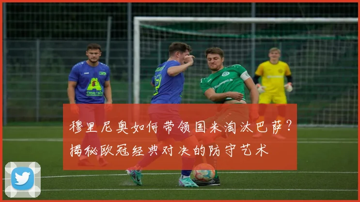 穆里尼奥如何带领国米淘汰巴萨？揭秘欧冠经典对决的防守艺术