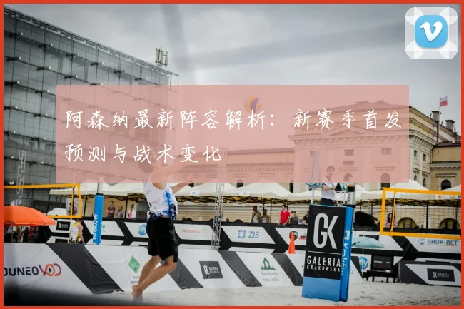 阿森纳最新阵容解析：新赛季首发预测与战术变化