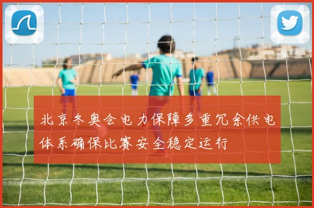 北京冬奥会电力保障多重冗余供电体系确保比赛安全稳定运行