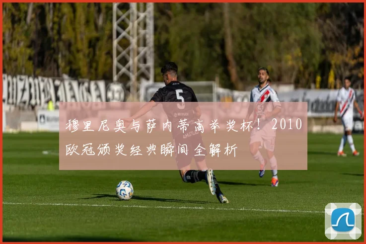 穆里尼奥与萨内蒂高举奖杯！2010欧冠颁奖经典瞬间全解析